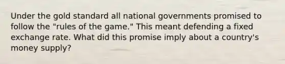 Under the gold standard all national governments promised to follow the "rules of the game." This meant defending a fixed exchange rate. What did this promise imply about a country's money supply?