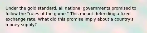 Under the gold standard, all national governments promised to follow the "rules of the game." This meant defending a fixed exchange rate. What did this promise imply about a country's money supply?