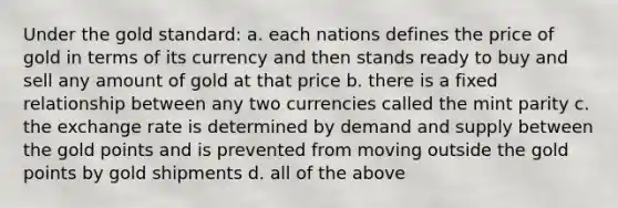 Under the gold standard: a. each nations defines the price of gold in terms of its currency and then stands ready to buy and sell any amount of gold at that price b. there is a fixed relationship between any two currencies called the mint parity c. the exchange rate is determined by demand and supply between the gold points and is prevented from moving outside the gold points by gold shipments d. all of the above