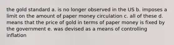 the gold standard a. is no longer observed in the US b. imposes a limit on the amount of paper money circulation c. all of these d. means that the price of gold in terms of paper money is fixed by the government e. was devised as a means of controlling inflation