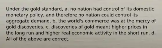 Under the gold standard, a. no nation had control of its domestic <a href='https://www.questionai.com/knowledge/kEE0G7Llsx-monetary-policy' class='anchor-knowledge'>monetary policy</a>, and therefore no nation could control its aggregate demand. b. the world's commerce was at the mercy of gold discoveries. c. discoveries of gold meant higher prices in the long run and higher real economic activity in the short run. d. All of the above are correct.