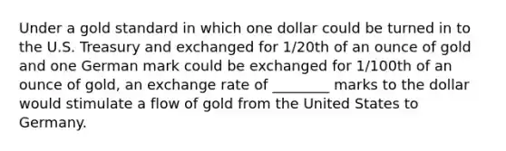 Under a gold standard in which one dollar could be turned in to the U.S. Treasury and exchanged for 1/20th of an ounce of gold and one German mark could be exchanged for 1/100th of an ounce of gold, an exchange rate of ________ marks to the dollar would stimulate a flow of gold from the United States to Germany.