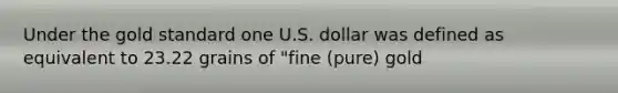 Under the gold standard one U.S. dollar was defined as equivalent to 23.22 grains of "fine (pure) gold