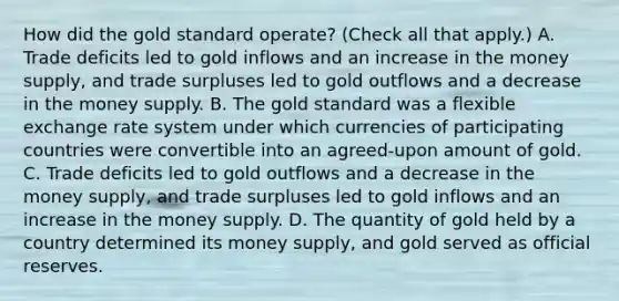 How did the gold standard​ operate? ​(Check all that apply.​) A. Trade deficits led to gold inflows and an increase in the money​ supply, and trade surpluses led to gold outflows and a decrease in the money supply. B. The gold standard was a flexible exchange rate system under which currencies of participating countries were convertible into an​ agreed-upon amount of gold. C. Trade deficits led to gold outflows and a decrease in the money​ supply, and trade surpluses led to gold inflows and an increase in the money supply. D. The quantity of gold held by a country determined its money​ supply, and gold served as official reserves.