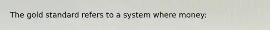 The gold standard refers to a system where money: