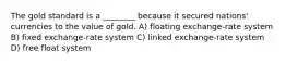 The gold standard is a ________ because it secured nations' currencies to the value of gold. A) floating exchange-rate system B) fixed exchange-rate system C) linked exchange-rate system D) free float system