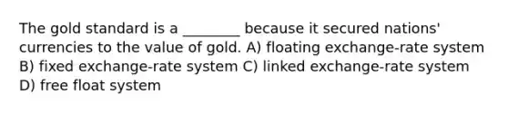 The gold standard is a ________ because it secured nations' currencies to the value of gold. A) floating exchange-rate system B) fixed exchange-rate system C) linked exchange-rate system D) free float system