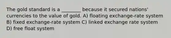 The gold standard is a ________ because it secured nations' currencies to the value of gold. A) floating exchange-rate system B) fixed exchange-rate system C) linked exchange rate system D) free float system