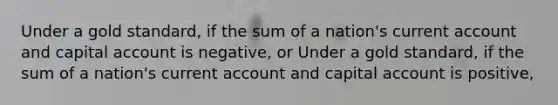 Under a gold​ standard, if the sum of a​ nation's current account and capital account is negative, or Under a gold​ standard, if the sum of a​ nation's current account and capital account is positive​,