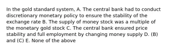 In the gold standard system, A. The central bank had to conduct discretionary <a href='https://www.questionai.com/knowledge/kEE0G7Llsx-monetary-policy' class='anchor-knowledge'>monetary policy</a> to ensure the stability of the exchange rate B. The <a href='https://www.questionai.com/knowledge/kUIOOoB75i-supply-of-money' class='anchor-knowledge'>supply of money</a> stock was a multiple of the monetary gold stock C. The central bank ensured price stability and full employment by changing money supply D. (B) and (C) E. None of the above