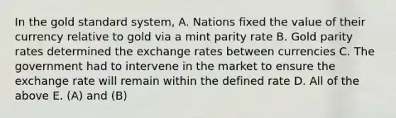 In the gold standard system, A. Nations fixed the value of their currency relative to gold via a mint parity rate B. Gold parity rates determined the exchange rates between currencies C. The government had to intervene in the market to ensure the exchange rate will remain within the defined rate D. All of the above E. (A) and (B)