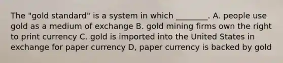 The "gold standard" is a system in which ________. A. people use gold as a medium of exchange B. gold mining firms own the right to print currency C. gold is imported into the United States in exchange for paper currency D, paper currency is backed by gold