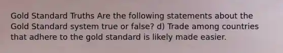 Gold Standard Truths Are the following statements about the Gold Standard system true or false? d) Trade among countries that adhere to the gold standard is likely made easier.