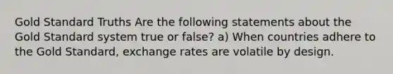 Gold Standard Truths Are the following statements about the Gold Standard system true or false? a) When countries adhere to the Gold Standard, exchange rates are volatile by design.