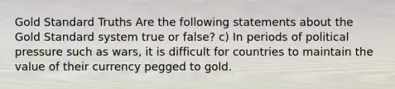 Gold Standard Truths Are the following statements about the Gold Standard system true or false? c) In periods of political pressure such as wars, it is difficult for countries to maintain the value of their currency pegged to gold.