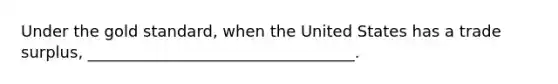 Under the gold standard, when the United States has a trade surplus, __________________________________.