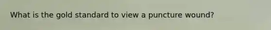 What is the gold standard to view a puncture wound?