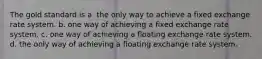 The gold standard is a. the only way to achieve a fixed exchange rate system. b. one way of achieving a fixed exchange rate system. c. one way of achieving a floating exchange rate system. d. the only way of achieving a floating exchange rate system.