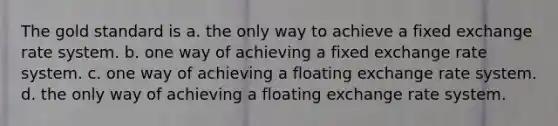 The gold standard is a. the only way to achieve a fixed exchange rate system. b. one way of achieving a fixed exchange rate system. c. one way of achieving a floating exchange rate system. d. the only way of achieving a floating exchange rate system.