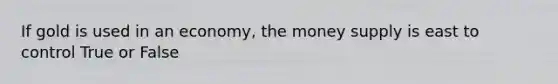 If gold is used in an economy, the money supply is east to control True or False