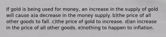 If gold is being used for money, an increase in the supply of gold will cause a)a decrease in the money supply. b)the price of all other goods to fall. c)the price of gold to increase. d)an increase in the price of all other goods. e)nothing to happen to inflation.