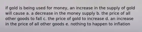 if gold is being used for money, an increase in the supply of gold will cause a. a decrease in the money supply b. the price of all other goods to fall c. the price of gold to increase d. an increase in the price of all other goods e. nothing to happen to inflation