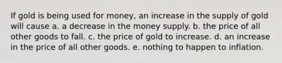 If gold is being used for money, an increase in the supply of gold will cause a. a decrease in the money supply. b. the price of all other goods to fall. c. the price of gold to increase. d. an increase in the price of all other goods. e. nothing to happen to inflation.