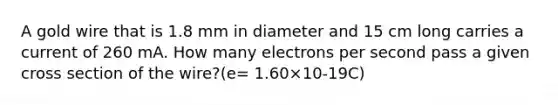 A gold wire that is 1.8 mm in diameter and 15 cm long carries a current of 260 mA. How many electrons per second pass a given cross section of the wire?(e= 1.60×10-19C)