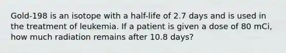 Gold-198 is an isotope with a half-life of 2.7 days and is used in the treatment of leukemia. If a patient is given a dose of 80 mCi, how much radiation remains after 10.8 days?