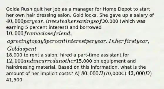 Golda Rush quit her job as a manager for Home Depot to start her own hair dressing salon, Goldilocks. She gave up a salary of 40,000 per year, invested her savings of30,000 (which was earning 5 percent interest) and borrowed 10,000 from a close friend, agreeing to pay 5 percent interest per year. In her first year, Golda spent18,000 to rent a salon, hired a part-time assistant for 12,000 and incurred another15,000 on equipment and hairdressing material. Based on this information, what is the amount of her implicit costs? A) 80,000B)70,000C) 42,000D)41,500