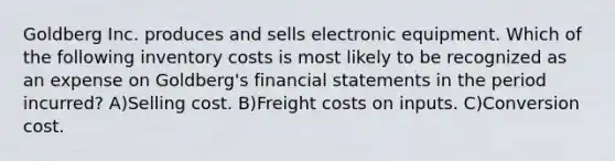 Goldberg Inc. produces and sells electronic equipment. Which of the following inventory costs is most likely to be recognized as an expense on Goldberg's financial statements in the period incurred? A)Selling cost. B)Freight costs on inputs. C)Conversion cost.