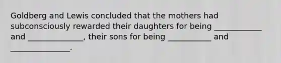 Goldberg and Lewis concluded that the mothers had subconsciously rewarded their daughters for being ____________ and ______________, their sons for being ___________ and _______________.