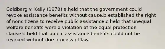 Goldberg v. Kelly (1970) a.held that the government could revoke assistance benefits without cause.b.established the right of noncitizens to receive public assistance.c.held that unequal welfare benefits were a violation of the equal protection clause.d.held that public assistance benefits could not be revoked without due process of law.