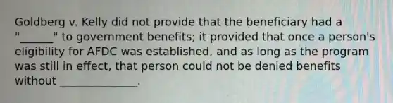 Goldberg v. Kelly did not provide that the beneficiary had a "______" to government benefits; it provided that once a person's eligibility for AFDC was established, and as long as the program was still in effect, that person could not be denied benefits without ______________.