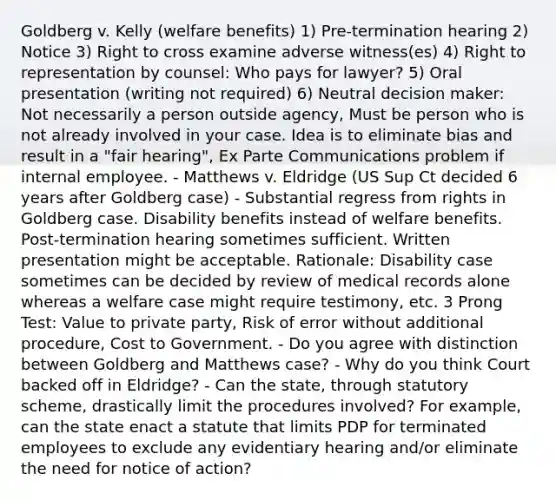 Goldberg v. Kelly (welfare benefits) 1) Pre-termination hearing 2) Notice 3) Right to cross examine adverse witness(es) 4) Right to representation by counsel: Who pays for lawyer? 5) Oral presentation (writing not required) 6) Neutral decision maker: Not necessarily a person outside agency, Must be person who is not already involved in your case. Idea is to eliminate bias and result in a "fair hearing", Ex Parte Communications problem if internal employee. - Matthews v. Eldridge (US Sup Ct decided 6 years after Goldberg case) - Substantial regress from rights in Goldberg case. Disability benefits instead of welfare benefits. Post-termination hearing sometimes sufficient. Written presentation might be acceptable. Rationale: Disability case sometimes can be decided by review of medical records alone whereas a welfare case might require testimony, etc. 3 Prong Test: Value to private party, Risk of error without additional procedure, Cost to Government. - Do you agree with distinction between Goldberg and Matthews case? - Why do you think Court backed off in Eldridge? - Can the state, through statutory scheme, drastically limit the procedures involved? For example, can the state enact a statute that limits PDP for terminated employees to exclude any evidentiary hearing and/or eliminate the need for notice of action?