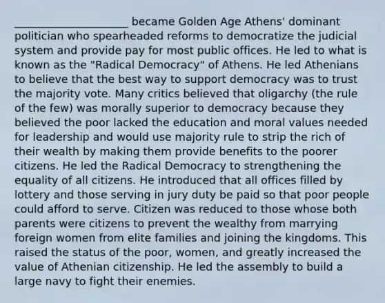 _____________________ became Golden Age Athens' dominant politician who spearheaded reforms to democratize the judicial system and provide pay for most public offices. He led to what is known as the "Radical Democracy" of Athens. He led Athenians to believe that the best way to support democracy was to trust the majority vote. Many critics believed that oligarchy (the rule of the few) was morally superior to democracy because they believed the poor lacked the education and moral values needed for leadership and would use majority rule to strip the rich of their wealth by making them provide benefits to the poorer citizens. He led the Radical Democracy to strengthening the equality of all citizens. He introduced that all offices filled by lottery and those serving in jury duty be paid so that poor people could afford to serve. Citizen was reduced to those whose both parents were citizens to prevent the wealthy from marrying foreign women from elite families and joining the kingdoms. This raised the status of the poor, women, and greatly increased the value of Athenian citizenship. He led the assembly to build a large navy to fight their enemies.