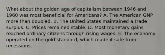 What about the golden age of capitalism between 1946 and 1960 was most beneficial for Americans? A. The American GNP more than doubled. B. The United States maintained a trade surplus. C. Prices remained stable. D. Most monetary gains reached ordinary citizens through rising wages. E. The economy operated on the gold standard, which made it safe from recessions.