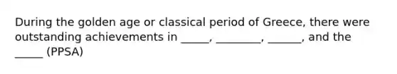 During the golden age or classical period of Greece, there were outstanding achievements in _____, ________, ______, and the _____ (PPSA)