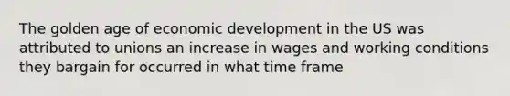 The golden age of economic development in the US was attributed to unions an increase in wages and working conditions they bargain for occurred in what time frame