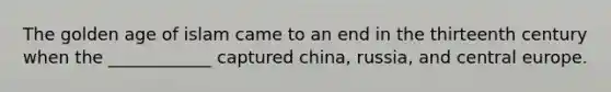 The golden age of islam came to an end in the thirteenth century when the ____________ captured china, russia, and central europe.