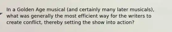 In a Golden Age musical (and certainly many later musicals), what was generally the most efficient way for the writers to create conflict, thereby setting the show into action?