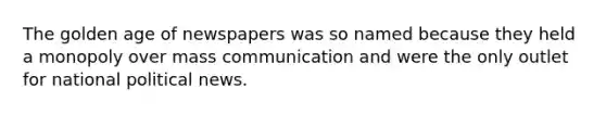 The golden age of newspapers was so named because they held a monopoly over mass communication and were the only outlet for national political news.