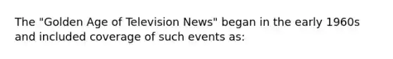 The "Golden Age of Television News" began in the early 1960s and included coverage of such events as: