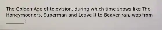 The Golden Age of television, during which time shows like The Honeymooners, Superman and Leave it to Beaver ran, was from ________: