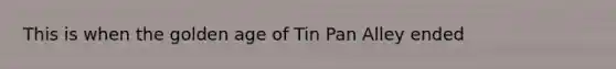 This is when the golden age of Tin Pan Alley ended