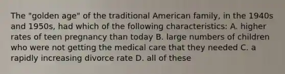 The "golden age" of the traditional American family, in the 1940s and 1950s, had which of the following characteristics: A. higher rates of teen pregnancy than today B. large numbers of children who were not getting the medical care that they needed C. a rapidly increasing divorce rate D. all of these