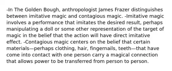 -In The Golden Bough, anthropologist James Frazer distinguishes between imitative magic and contagious magic. -Imitative magic involves a performance that imitates the desired result, perhaps manipulating a doll or some other representation of the target of magic in the belief that the action will have direct imitative effect. -Contagious magic centers on the belief that certain materials—perhaps clothing, hair, fingernails, teeth—that have come into contact with one person carry a magical connection that allows power to be transferred from person to person.