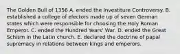 The Golden Bull of 1356 A. ended the Investiture Controversy. B. established a college of electors made up of seven German states which were responsible for choosing the Holy Roman Emperor. C. ended the Hundred Years' War. D. ended the Great Schism in the Latin church. E. declared the doctrine of papal supremacy in relations between kings and emperors.