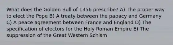 What does the Golden Bull of 1356 prescribe? A) The proper way to elect the Pope B) A treaty between the papacy and Germany C) A peace agreement between France and England D) The specification of electors for the Holy Roman Empire E) The suppression of the Great Western Schism