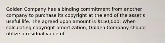 Golden Company has a binding commitment from another company to purchase its copyright at the end of the asset's useful life. The agreed upon amount is 150,000. When calculating copyright amortization, Golden Company should utilize a residual value of